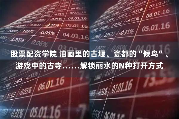 股票配资学院 油画里的古堰、瓷都的“候鸟”、游戏中的古寺……解锁丽水的N种打开方式