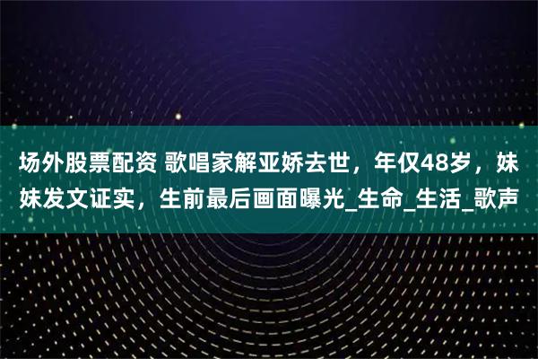 场外股票配资 歌唱家解亚娇去世，年仅48岁，妹妹发文证实，生前最后画面曝光_生命_生活_歌声
