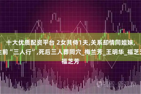 十大优质配资平台 2女共侍1夫,关系却情同姐妹,生前“三人行”,死后三人葬同穴_梅兰芳_王明华_福芝芳