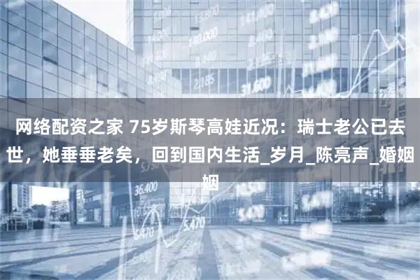 网络配资之家 75岁斯琴高娃近况：瑞士老公已去世，她垂垂老矣，回到国内生活_岁月_陈亮声_婚姻