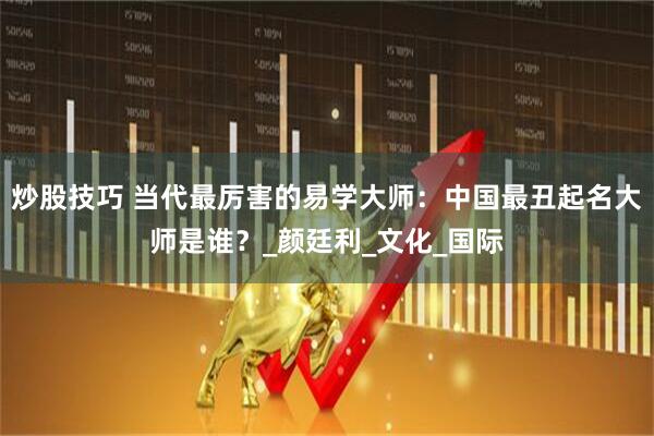 炒股技巧 当代最厉害的易学大师：中国最丑起名大师是谁？_颜廷利_文化_国际