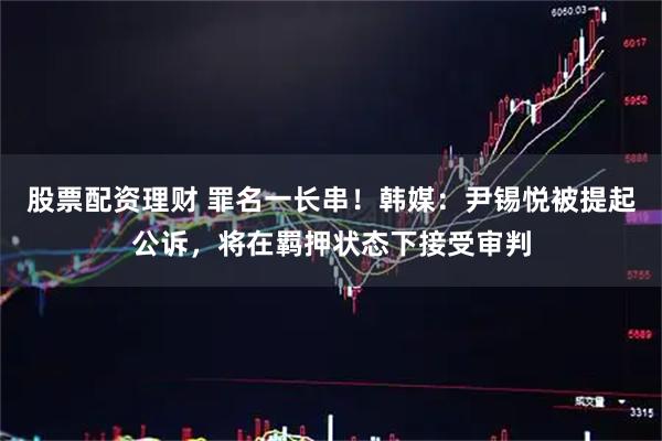 股票配资理财 罪名一长串！韩媒：尹锡悦被提起公诉，将在羁押状态下接受审判