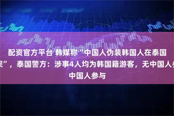 配资官方平台 韩媒称“中国人伪装韩国人在泰国打架”，泰国警方：涉事4人均为韩国籍游客，无中国人参与