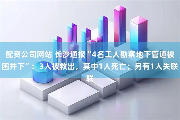 配资公司网站 长沙通报“4名工人勘察地下管道被困井下”：3人被救出，其中1人死亡；另有1人失联