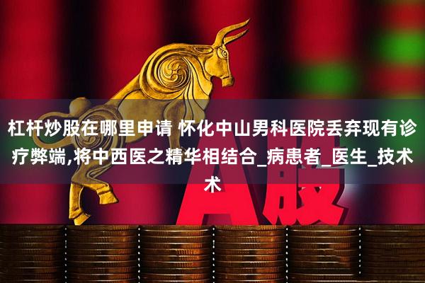 杠杆炒股在哪里申请 怀化中山男科医院丢弃现有诊疗弊端,将中西医之精华相结合_病患者_医生_技术