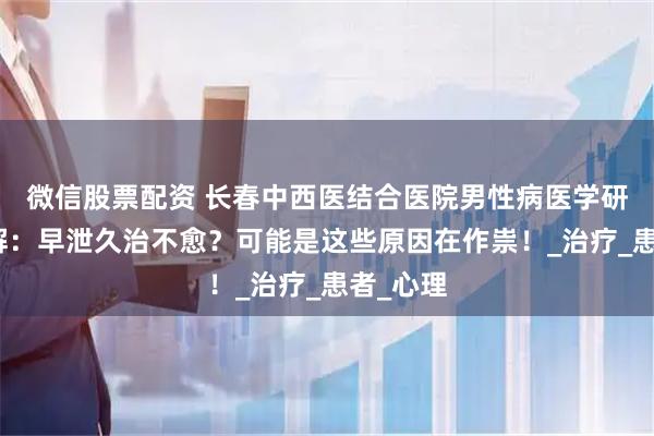 微信股票配资 长春中西医结合医院男性病医学研究所讲解：早泄久治不愈？可能是这些原因在作祟！_治疗_患者_心理