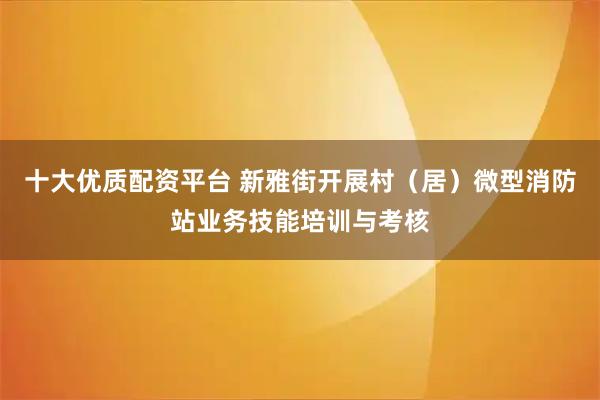 十大优质配资平台 新雅街开展村（居）微型消防站业务技能培训与考核