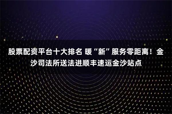 股票配资平台十大排名 暖“新”服务零距离!金沙司法所送法进顺丰速运金沙站点
