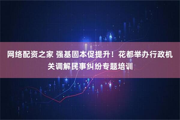 网络配资之家 强基固本促提升!花都举办行政机关调解民事纠纷专题培训