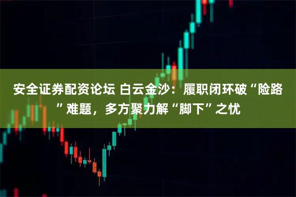 安全证券配资论坛 白云金沙：履职闭环破“险路”难题，多方聚力解“脚下”之忧