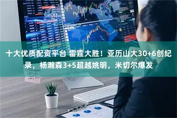十大优质配资平台 雷霆大胜!亚历山大30+6创纪录,杨瀚森3+5超越姚明,米切尔爆发